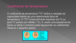 O coeficiente de temperatura "TC" define a variação da 
capacidade dentro de uma determinada faixa de 
temperatura. O "TC" é normalmente expresso em % ou 
ppm/°C (partes por milhão / °C). É usado uma sequência de 
letras ou letras e números para representar os coeficientes. 
Observa o desenho abaixo. 
 