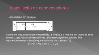 Associação em paralelo 
Como em toda associação em paralelo, a tensão é a mesma em todos os seus 
ramos. Logo, cada condensador de uma associação em paralelo fica 
submetido à mesma tensão que é aplicada ao conjunto (V). 
V = V1 = V2 = V3 = ... = Vn 
 