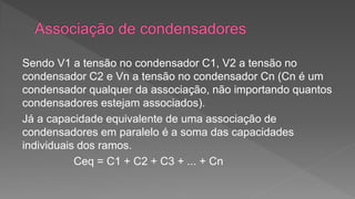 Sendo V1 a tensão no condensador C1, V2 a tensão no 
condensador C2 e Vn a tensão no condensador Cn (Cn é um 
condensador qualquer da associação, não importando quantos 
condensadores estejam associados). 
Já a capacidade equivalente de uma associação de 
condensadores em paralelo é a soma das capacidades 
individuais dos ramos. 
Ceq = C1 + C2 + C3 + ... + Cn 
 