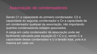 Sendo C1 a capacidade do primeiro condensador, C2 a 
capacidade do segundo condensador e Cn a capacidade de 
um condensador qualquer da associação, não importando 
quantos condensadores estejam associados. 
A carga em cada condensador da associação pode ser 
facilmente calculada pela equação Q = C x U, sendo C a 
capacidade desse condensador e U a tensão total, pois é a 
mesma em cada um. 
 