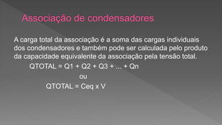 A carga total da associação é a soma das cargas individuais 
dos condensadores e também pode ser calculada pelo produto 
da capacidade equivalente da associação pela tensão total. 
QTOTAL = Q1 + Q2 + Q3 + ... + Qn 
ou 
QTOTAL = Ceq x V 
 