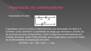 Associação em série 
A grandeza comum a todos os elementos de uma associação em série é a 
corrente. Como corrente é a quantidade de carga que atravessa o circuito (ou 
se acumula nos seus componentes, como no caso dos condensadores) por 
unidade de tempo, então é fácil perceber que a carga será a mesma em todos 
os condensadores da associação em série. 
QTOTAL = Q1 = Q2 = Q3 = ... = Qn 
 