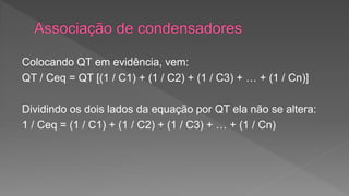 Colocando QT em evidência, vem: 
QT / Ceq = QT [(1 / C1) + (1 / C2) + (1 / C3) + … + (1 / Cn)] 
Dividindo os dois lados da equação por QT ela não se altera: 
1 / Ceq = (1 / C1) + (1 / C2) + (1 / C3) + … + (1 / Cn) 
 