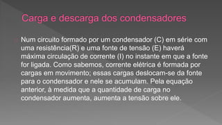 Num circuito formado por um condensador (C) em série com 
uma resistência(R) e uma fonte de tensão (E) haverá 
máxima circulação de corrente (I) no instante em que a fonte 
for ligada. Como sabemos, corrente elétrica é formada por 
cargas em movimento; essas cargas deslocam-se da fonte 
para o condensador e nele se acumulam. Pela equação 
anterior, à medida que a quantidade de carga no 
condensador aumenta, aumenta a tensão sobre ele. 
 