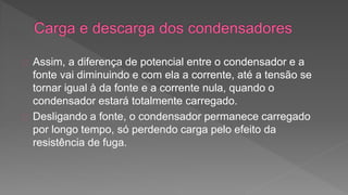 Assim, a diferença de potencial entre o condensador e a 
fonte vai diminuindo e com ela a corrente, até a tensão se 
tornar igual à da fonte e a corrente nula, quando o 
condensador estará totalmente carregado. 
Desligando a fonte, o condensador permanece carregado 
por longo tempo, só perdendo carga pelo efeito da 
resistência de fuga. 
 