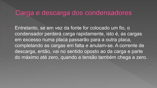 Entretanto, se em vez da fonte for colocado um fio, o 
condensador perderá carga rapidamente, isto é, as cargas 
em excesso numa placa passarão para a outra placa, 
completando as cargas em falta e anulam-se. A corrente de 
descarga, então, vai no sentido oposto ao da carga e parte 
do máximo até zero, quando a tensão também chega a zero. 
 