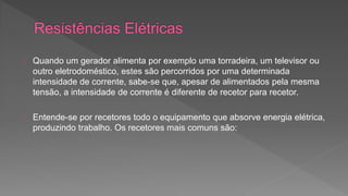 Quando um gerador alimenta por exemplo uma torradeira, um televisor ou 
outro eletrodoméstico, estes são percorridos por uma determinada 
intensidade de corrente, sabe-se que, apesar de alimentados pela mesma 
tensão, a intensidade de corrente é diferente de recetor para recetor. 
Entende-se por recetores todo o equipamento que absorve energia elétrica, 
produzindo trabalho. Os recetores mais comuns são: 
 