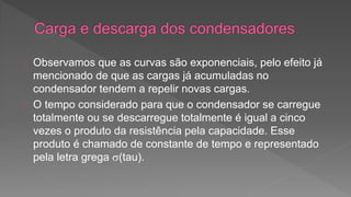 Observamos que as curvas são exponenciais, pelo efeito já 
mencionado de que as cargas já acumuladas no 
condensador tendem a repelir novas cargas. 
O tempo considerado para que o condensador se carregue 
totalmente ou se descarregue totalmente é igual a cinco 
vezes o produto da resistência pela capacidade. Esse 
produto é chamado de constante de tempo e representado 
pela letra grega (tau). 
 