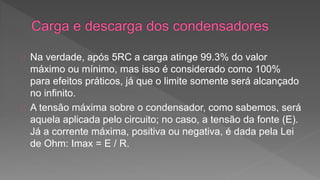 Na verdade, após 5RC a carga atinge 99.3% do valor 
máximo ou mínimo, mas isso é considerado como 100% 
para efeitos práticos, já que o limite somente será alcançado 
no infinito. 
A tensão máxima sobre o condensador, como sabemos, será 
aquela aplicada pelo circuito; no caso, a tensão da fonte (E). 
Já a corrente máxima, positiva ou negativa, é dada pela Lei 
de Ohm: Imax = E / R. 
 