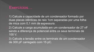 1) Calcule a capacidade de um condensador formado por 
duas placas idênticas de raio 1cm separadas por uma folha 
de mica com 0,1 mm de espessura. 
2) Calcule a carga acumulada em um condensador de 27 nF 
sendo a diferença de potencial entre os seus terminais de 
100 V. 
3) Calcule a tensão entre os terminais de um condensador 
de 300 pF carregado com 15 pC. 
 