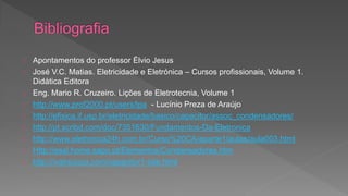 Apontamentos do professor Élvio Jesus 
José V.C. Matias. Eletricidade e Eletrónica – Cursos profissionais, Volume 1. 
Didática Editora 
Eng. Mario R. Cruzeiro. Lições de Eletrotecnia, Volume 1 
http://www.prof2000.pt/users/lpa - Lucínio Preza de Araújo 
http://efisica.if.usp.br/eletricidade/basico/capacitor/assoc_condensadores/ 
http://pt.scribd.com/doc/7351630/Fundamentos-Da-Eletronica 
http://www.eletronica24h.com.br/Curso%20CA/aparte1/aulas/aula003.html 
Http://essl.home.sapo.pt/Elementos/Condensadores.htm 
http://ivairsouza.com/capacitor1-site.html 
