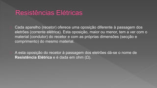 Cada aparelho (recetor) oferece uma oposição diferente à passagem dos 
eletrões (corrente elétrica). Esta oposição, maior ou menor, tem a ver com o 
material (condutor) do recetor e com as próprias dimensões (secção e 
comprimento) do mesmo material. 
A esta oposição do recetor à passagem dos eletrões dá-se o nome de 
Resistência Elétrica e é dada em ohm (Ω). 
 