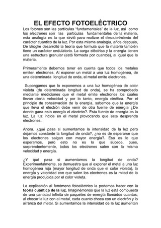 EL EFECTO FOTOELÉCTRICO
Los fotones son las partículas “fundamentales” de la luz, así como
los electrones son las partículas fundamentales de la materia,
esta analogía es la que sirvió para realizar el descubrimiento del
carácter cuántico de la luz. Por esta misma analogía, años después,
De Broglie desarrolló la teoría que formula que la materia también
tiene un carácter ondulatorio. La carga eléctrica y la energía tienen
una estructura granular (está formada por cuantos), al igual que la
materia.
Primeramente debemos tener en cuenta que todos los metales
emiten electrones. Al exponer un metal a una luz homogénea, de
una determinada longitud de onda, el metal emite electrones.
Supongamos que lo exponemos a una luz homogénea de color
violeta (de determinada longitud de onda), se ha comprobado
mediante mediciones que el metal emite electrones los cuales
llevan cierta velocidad y por lo tanto, energía cinética. Por el
principio de conservación de la energía, sabemos que la energía
que lleva el electrón debe venir de otra fuente de energía ¿De
donde gana esta energía el electrón?. Esta fuente de energía es la
luz. La luz incide en el metal provocando que este desprenda
electrones.
Ahora, ¿qué pasa si aumentamos la intensidad de la luz pero
dejamos constante la longitud de onda?, ¿no es de esperarse que
los electrones salgan con mayor energía?. Eso es lo que
esperamos, pero esto no es lo que sucede, pues,
sorprendentemente, todos los electrones salen con la misma
velocidad y energía.
¿Y qué pasa si aumentamos la longitud de onda?
Experimentalmente, se demuestra que al exponer el metal a una luz
homogénea roja (mayor longitud de onda que el color violeta), la
energía y velocidad con que salen los electrones es la mitad de la
energía producida por el color violeta.
La explicación al fenómeno fotoeléctrico la podemos hacer con la
teoría cuántica de la luz. Imaginémonos que la luz está compuesta
de una cantidad infinita de paquetes de energía llamados cuantos,
al chocar la luz con el metal, cada cuanto choca con un electrón y lo
arranca del metal. Si aumentamos la intensidad de la luz aumentan
 