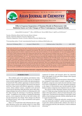 ASIAN JOURNAL OF CHEMISTRYASIAN JOURNAL OF CHEMISTRY
http://dx.doi.org/10.14233/ajchem.2014.17479
INTRODUCTION
The aesthetic goals of our patients and dentistry today
have become increasingly demanding. The use of composite
resins as tooth composite resins to achieve the optical properties
of natural teeth. The aesthetic appearance of anterior teeth has
become a major concern for patients. Discolored vital anterior
teeth have long treated with different approaches, including
crowns, direct, indirect veneers, composite resin and most
conservatively bleaching. Both take-home and in-office blea-
ching techniques have proven effective in whitening teeth, with
the latter having the advantage of producing immediate
results1,2
. In addition to color changes a compared by bleaching
process, resin composite that exit on the tooth surface also
may be cleaned may also change. These changes are effected
by different factors, such as type concentration and exposer
time of bleaching3-5
.
Kim et al.6
revealed that tooth whitening because negli-
gible alterations on the color and the surface of a nano filled
and two micro-hybrid resin composites. The composite resin
Effect of Aqueous Suspensions of Titanium Dioxide in Photoreactor with
Radiation Source on Color Changes of Three Contemporary Composite Resins
AMEER H.H. ALAMEEDEE
1,2,*
, HALA A.M. RAGAB
1
, ESSAM M.H. OSMAN
1
and FALAH H. HUSSEIN
3,*
1
Faculty of Dentistry, Beirut Arab University, Beirut, Lebanon
2
Faculty of Dentistry, Babylon University, Babylon, Iraq
3
Chemistry Department, Faculty of Science, Babylon University, Babylon, Iraq
*Corresponding authors: E-mail: ameeralameedee@gmail.com; abohasan_hilla@yahoo.com
Received: 18 February 2014; Accepted: 8 March 2014; Published online: 5 July 2014; AJC-15507
The study performed to assess the effect of titanium dioxide using (Photoreactor) with the source of radiation on the color change of the
three contemporary dental fillings by composite resin material. The resins were divided into three groups head of considering the type of
charge and each group of which is composed of five discs and each disc thickness of 2 mm and diameter of 5 mm and manufactured by
the mold of Teflon material and then been refined and soften the disc surface and stored in distilled water for one week at 37 °C in order
to complete the polymerization. After the completion of the first week is staining the surface of disks and putting it in a solution of iodine
mouth wash (AVALON pharma®
) at 37 °C for a period of just one week after the completion of this week has been directed drive and put
it in aqueous suspension consisting of titanium dioxide in Photoreactor Radiation with 355 NM periods of time 0, 5, 10, 15 and 30
seconds. Colorimetric readings were taken of the tablets based on, before staining substance iodine solution, after staining discs textured
iodine solution and after treatment disks Palmalq water for titanium dioxide. In addition, the absorbance was measured after each period
of time and put the disks. Palmalq watery results were analyzed statistically. There were significant effects on pay chromatography and the
palace of color where are different for each group from the other and come the second group of the most influential change chromatography
and minors chromatography and then finished second the third set. Finally, comes the first group, as well as influenced by absorbance
time in extrusive and different for each group of the three groups of disk attributed to their chemical composition
Keywords: Photocatalytic decolorization, Restorative composite color changes, Titanium dioxide.
Asian Journal of Chemistry; Vol. 26, No. 14 (2014), 4507-4512
composed of organic and inorganic phase has important
effect in the degree of color and surface changes when exposed
to the bleaching products7-12
.
Resinmaterialsareespeciallymorepronetochemicalaltera-
tion compared to inert metal or ceramic composite resin13-15
.
In addition, composite resins tend to discolor teeth due to their
resin matrix hydrophilicity and water absorption properties,
so the degree of discoloration may lead the patient and the
dentist to replace composite resin composite resins over time16
.
The typical in-office bleaching regimen involves appli-
cation of a high percentage hydrogen peroxide formulation
either to the teeth surfaces, which activated chemically or by
a light source.The theoretical advantage of using lights is their
ability to heat hydrogen peroxide, thereby enhancing the rate
of oxygen decomposition.
The oxidation, in which the molecules causing discolo-
ration are chemically modified17
, and the increased amount of
oxygen-free radicals produced thus enhances the release of
stain-containing molecules and, therefore, results in enhanced
whitening18,19
.
 