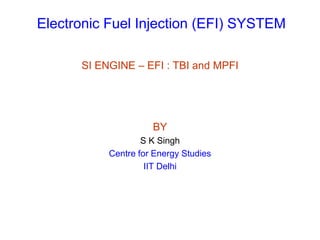 Electronic Fuel Injection (EFI) SYSTEM
SI ENGINE – EFI : TBI and MPFI
BY
S K Singh
Centre for Energy Studies
IIT Delhi
 