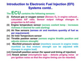 Introduction to Electronic Fuel Injection (EFI)
Systems contd..
The ECUcontains the following sensors:
(i) Exhaust gas or oxygen sensor (Senses O2 in engine exhaust ,
calculates A/F ratio. Sensor output voltage changes in
proportion to A/f ratio)
(ii) Engine temperature sensor (senses coolant temp : increases
richness if desired for cold starting)
(iii) Air flow sensors (senses air and monitors quantity of fuel as
per requirement)
(iv) Air Inlet Temperature sensor
(v) Throttle position sensor (senses engine throttle position and
adjusts mixture strength)
(vi) Manifold pressure sensor (monitors vacuum in engine intake
manifold so that mixture strength can be adjusted with
changes in engine load)
(vii) Camshaft position sensor (for speed and timing of injection)
(viii) Knock sensor (microphone type – detects pinging noise or
pre ignition noise so that the engine timing can be retarded)
 