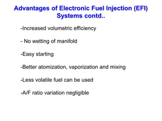 Advantages of Electronic Fuel Injection (EFI)
Systems contd..
-Increased volumetric efficiency
- No wetting of manifold
-Easy starting
-Better atomization, vaporization and mixing
-Less volatile fuel can be used
-A/F ratio variation negligible
 