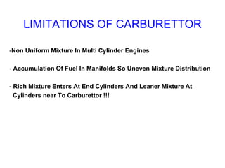 LIMITATIONS OF CARBURETTOR
-Non Uniform Mixture In Multi Cylinder Engines
- Accumulation Of Fuel In Manifolds So Uneven Mixture Distribution
- Rich Mixture Enters At End Cylinders And Leaner Mixture At
Cylinders near To Carburettor !!!
 