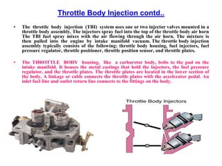 Throttle Body Injection contd..
• The throttle body injection (TBI) system uses one or two injector valves mounted in a
throttle body assembly. The injectors spray fuel into the top of the throttle body air horn
The TBI fuel spray mixes with the air flowing through the air horn. The mixture is
then pulled into the engine by intake manifold vacuum. The throttle body injection
assembly typically consists of the following: throttle body housing, fuel injectors, fuel
pressure regulator, throttle positioner, throttle position sensor, and throttle plates.
• The THROTTLE BODY housing, like a carburetor body, bolts to the pad on the
intake manifold. It houses the metal castings that hold the injectors, the fuel pressure
regulator, and the throttle plates. The throttle plates are located in the lower section of
the body. A linkage or cable connects the throttle plates with the accelerator pedal. An
inlet fuel line and outlet return line connects to the fittings on the body.
 