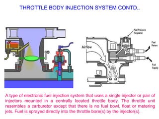 THROTTLE BODY INJECTION SYSTEM CONTD..
A type of electronic fuel injection system that uses a single injector or pair of
injectors mounted in a centrally located throttle body. The throttle unit
resembles a carburetor except that there is no fuel bowl, float or metering
jets. Fuel is sprayed directly into the throttle bore(s) by the injector(s).
 