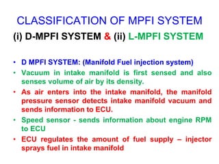 CLASSIFICATION OF MPFI SYSTEM
(i) D-MPFI SYSTEM & (ii) L-MPFI SYSTEM
• D MPFI SYSTEM: (Manifold Fuel injection system)
• Vacuum in intake manifold is first sensed and also
senses volume of air by its density.
• As air enters into the intake manifold, the manifold
pressure sensor detects intake manifold vacuum and
sends information to ECU.
• Speed sensor - sends information about engine RPM
to ECU
• ECU regulates the amount of fuel supply – injector
sprays fuel in intake manifold
 