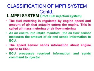 CLASSIFICATION OF MPFI SYSTEM
Contd..
L-MPFI SYSTEM (Port Fuel injection system)
• The fuel metering is regulated by engine speed and
amount of air that actually enters the engine. This is
called air mass metering or air flow metering
• As air enetrs into intake manifold , the air flow sensor
measures the amount of air and sends information to
ECU.
• The speed sensor sends information about engine
speed to ECU
• ECU processes received information and sends
command to injector
 