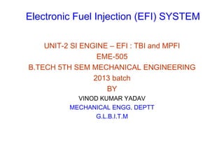 Electronic Fuel Injection (EFI) SYSTEM
UNIT-2 SI ENGINE – EFI : TBI and MPFI
EME-505
B.TECH 5TH SEM MECHANICAL ENGINEERING
2013 batch
BY
VINOD KUMAR YADAV
MECHANICAL ENGG. DEPTT
G.L.B.I.T.M
 