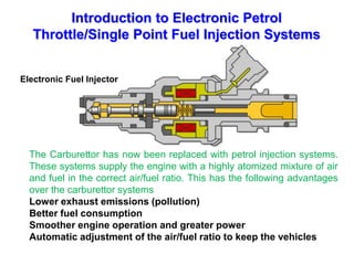 Introduction to Electronic Petrol
Throttle/Single Point Fuel Injection Systems
The Carburettor has now been replaced with petrol injection systems.
These systems supply the engine with a highly atomized mixture of air
and fuel in the correct air/fuel ratio. This has the following advantages
over the carburettor systems
Lower exhaust emissions (pollution)
Better fuel consumption
Smoother engine operation and greater power
Automatic adjustment of the air/fuel ratio to keep the vehicles
Electronic Fuel Injector
 