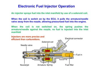 Needle valve
Electrical connector
Fuel filter
Fuel in
Spring
Armature
Nozzle/jet
Solenoid coil
Electronic Fuel Injector Operation
An injector sprays fuel into the inlet manifold by use of a solenoid coil.
When the coil is switch on by the ECU, it pulls the armature/needle
valve away from the nozzle, allowing pressurized fuel into the engine.
When the coil is not switched on, the spring pushes the
armature/needle against the nozzle, no fuel is injected into the inlet
manifold
Injectors are more precise and
efficient than carburettors.
 