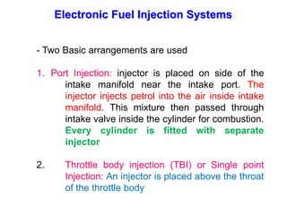Electronic Fuel Injection Systems
- Two Basic arrangements are used
1. Port Injection: injector is placed on side of the
intake manifold near the intake port. The
injector injects petrol into the air inside intake
manifold. This mixture then passed through
intake valve inside the cylinder for combustion.
Every cylinder is fitted with separate
injector
2. Throttle body injection (TBI) or Single point
Injection: An injector is placed above the throat
of the throttle body
 
