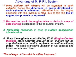 1. More uniform A/F mixture will be supplied to each
cylinder, hence the difference in power developed in
each cylinder is minimum. Vibration from the engine
equipped with this system is less, due to this the life of
engine components is improved.
2. No need to crank the engine twice or thrice in case of
cold starting as happens in the carburetor system.
3. Immediate response, in case of sudden acceleration
/deceleration.
4. Since the engine is controlled by ECM* (Engine Control
Module), more accurate amount of A/F mixture will be
supplied and as a result complete combustion will take
place. This leads to effective utilization of fuel supplied and
hence low emission level.
The mileage of the vehicle will be improved.
Advantage of M. P. F. I. System
 