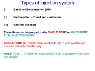 Types of injection system
(i) Gasoline Direct injection (GDI)
(ii) Port Injection – Timed and continuous
(iii) Manifold injection
These three can be grouped under SINGLE POINT or MULTI POINT
FUEL INJECTION (MPFI)
SINGLE POINT (or Throttle Body Injection (TBI)) : 1 or 2 injectors are
mounted inside the throttle body
MULTI POINT : 1 injector for each cylinder. Fuel is injected in more than
one location
 