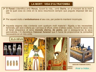 LA MORT: VIDA D’ULTRATOMBALA MORT: VIDA D’ULTRATOMBA
 El Faraó s’identifica amb Horus, durant la vida, i amb Osiris, en el moment de la mort,
per la qual cosa es creia en la seva resurrecció sempre que pogués disposar del seu
cos.
 Per aquest motiu s’embalsamava el seu cos, per poder-lo mantenir incorrupte.
 Aquesta segona vida s’entenia com quelcom molt material i lligada a les necessitats
terrenals, per això s’oferia pa i cervesa al difunt, entre d’altres coses. Durant la seva vida
el faraó preparava al seva morada eterna, de pedra, per a assegurar-se la seva
pervivència, i hi dipositava l’aixovar funerari que li havia de proporcionar la comoditat
necessària en el més enllà.
ELS DÉUS
Anar a índex…
OSIRIS I
HORUS.
AIXOVAR FUNERARI EGIPCI.
 