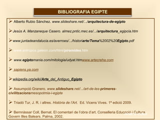  Alberto Rubio Sánchez. www.slideshare.net/.../arquitectura-de-egipto
Jesús A. Manzaneque Casero. almez.pntic.mec.es/.../arquitectura_egipcia.htm
www.juntadeandalucia.es/averroes/.../historiarte/Tema%2002%20Egipto.pdf
 www.antropos.galeon.com/html/piramides.htm
 www.egiptomania.com/mitologia/udyat.htmwww.artecreha.com
 sapiens.ya.com
wikipedia.org/wiki/Arte_del_Antiguo_Egipto
 Assumpció Granero. www.slideshare.net/.../art-de-les-primeres-
civilitzacionsmesopotmia-i-egipte
 Triadó Tur, J. R. i altres. Història de l’Art. Ed. Vicens Vives. 1ª edició 2009.
 Bernnàssar Coll, Bernat. El comentari de l’obra d’art. Conselleria Educació i Cultura
Govern Illes Balears. Palma, 2002.
BIBLIOGRAFIA EGIPTE
Anar a índex…
 