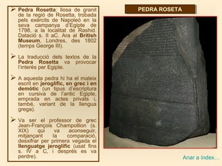  Pedra Rosetta: llosa de granit
de la regió de Rosetta, trobada
pels exèrcits de Napoleó en la
seva campanya d’Egipte de
1798, a la localitat de Rashid.
Datació s. II aC. Ara al British
Museum, Londres, des 1802
(temps George III).
 La traducció dels textos de la
Pedra Rosetta va provocar
l’interès per Egipte.
 A aquesta pedra hi ha el mateix
escrit en jeroglífic, en grec i en
demòtic (un tipus d’escriptura
en cursiva de l’antic Egipte,
emprada en actes privats i,
també, variant de la llengua
grega).
 Va ser el professor de grec
Jean-François Champollion (s.
XIX) qui va aconseguir,
mitjançant la comparació,
desxifrar per primera vegada el
llenguatge jeroglífic (usat fins
s. IV a C, i després es va
perdre).
PEDRA ROSETAPEDRA ROSETA
Anar a índex…
 