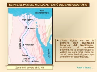 EGIPTE, EL PAÍS DEL NIL: LOCALITZACIÓ DEL MARC GEOGRÀFICEGIPTE, EL PAÍS DEL NIL: LOCALITZACIÓ DEL MARC GEOGRÀFIC
 L’Antic Egipte va ser la
primera gran civilització
històrica del Mediterrani,
localitzada al nord-est
d’Àfrica, es va desenvolupar al
voltant del curs mitjà i baix del
riu Nil, en el territori que ocupa
actualment l’estat d’Egipte.
Zona fèrtil devora el riu Nil. Anar a índex…
 