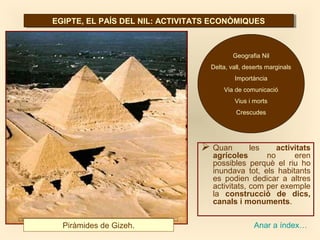 EGIPTE, EL PAÍS DEL NIL: ACTIVITATS ECONÒMIQUESEGIPTE, EL PAÍS DEL NIL: ACTIVITATS ECONÒMIQUES
 Quan les activitats
agrícoles no eren
possibles perquè el riu ho
inundava tot, els habitants
es podien dedicar a altres
activitats, com per exemple
la construcció de dics,
canals i monuments.
Piràmides de Gizeh.
Geografia Nil
Delta, vall, deserts marginals
Importància
Via de comunicació
Vius i morts
Crescudes
Anar a índex…
 