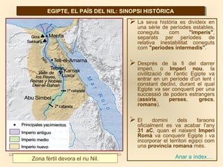 EGIPTE, EL PAÍS DEL NIL: SINOPSI HISTÒRICAEGIPTE, EL PAÍS DEL NIL: SINOPSI HISTÒRICA
 La seva història es divideix en
una sèrie de períodes estables,
coneguts com "imperis",
separats per períodes de
relativa inestabilitat coneguts
com "períodes intermedis".
 Després de la fi del darrer
imperi, o Imperi nou, la
civilització de l'antic Egipte va
entrar en un període d'un lent i
constant declivi, durant el qual
Egipte va ser conquerit per una
successió de poders estrangers
(assiris, perses, grecs,
romans).
 El domini dels faraons
oficialment es va acabar l'any
31 aC, quan el naixent Imperi
Romà va conquerir Egipte i va
incorporar el territori egipci com
una província romana més.
Zona fèrtil devora el riu Nil. Anar a índex…
 