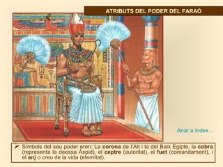 Símbols del seu poder eren: La corona de l’Alt i la del Baix Egipte, la cobra
(representa la deessa Àspid), el ceptre (autoritat), el fuet (comandament), i
el anj o creu de la vida (eternitat).
ATRIBUTS DEL PODER DEL FARAÓATRIBUTS DEL PODER DEL FARAÓ
Anar a índex…
 