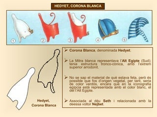 HEDYET, CORONA BLANCA
 Corona Blanca, denominada Hedyet.
 La Mitra blanca representava l’Alt Egipte (Sud);
tenia estructura tronco-cònica, amb l’extrem
superior arrodonit.
 No se sap el material de què estava feta, però és
possible que fos d’origen vegetal, per tant, seria
de color verdós, encara que en la iconografia
egípcia està representada amb el color blanc, el
del l’Alt Egipte.
 Associada al déu Seth i relacionada amb la
deessa voltor Nejbet.
Hedyet,
Corona Blanca
 
