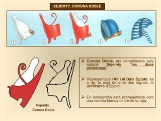 SEJEMTY, CORONA DOBLE
 Corona Doble, era denominada pels
egipcis Sejemty, “les dues
poderoses”.
 Representava l’Alt i el Baix Egipte, és
a dir, la unió de amb dos regnes, la
unificació d’Egipte.
 En iconografia està representada com
una corona blanca dintre de la roja.
Sejemty,
Corona Doble
 