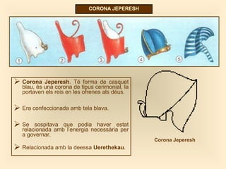 CORONA JEPERESH
 Corona Jeperesh. Té forma de casquet
blau, és una corona de tipus cerimonial, la
portaven els reis en les ofrenes als déus.
 Era confeccionada amb tela blava.
 Se sospitava que podia haver estat
relacionada amb l’energia necessària per
a governar.
 Relacionada amb la deessa Uerethekau.
Corona Jeperesh
 
