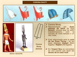 CORONA SHUTY
 Corona Shuty.
 Representada per dues
plomes de falcó (la duia
Ammó), encara que va sofrir
transformacions, com la
inclusió de dues banyes o un
disc solar.
 Està relacionada amb la unió
de las Dues Terres i de les
dues deesses Uadyet (Baix
Egipte) i Nejbet (Alt Egipte).
 En l’Imperi Nou es converteix
en una corona que duen las
dones de la casa reial.
Corona
Shuty
(Ammó)
Ammó i Ammó-Ra
 
