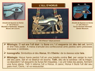  Mitologia: El sol ere l’ull dret i la lluna era l’ull esquerre del déu del cel, tenint
el dret més poder. A mena d’amulet era confeccionat amb pedres semi precioses
blavoses o verdoses.
 Iconografia: Simbolitza al déu Horus, fill d’Osiris i de la deessa solar Isis.
 Mitologia: Horus havia perdut l’ull en una batalla contra Set, per venjar la mort
del seu pare. Set el va destruir en bocins. Toth, déu de la saviesa i de la màgia,
va descobrir l’ull esquerre (la lluna) fet miquetes, i va unir totes les peces, formant
una lluna plena. Toth li retorna l’ull a Horus. A canvi, Horus li lliurà l’ull del seu
pare mort, Osiris, i el va ressuscitar.
Amulet de fayenza en forma
d’ “Ull d’Horus".
Tercer Període Intermedi.
British Museum.
Amulet de fayenza en forma
d’ “Ull d’Horus".
Mastaba d’Ajethotep. Saqqara.
Museu del Louvre.
L’ULL D’HORUSL’ULL D’HORUS
L’ “Ull d’Horus“ Udyat pectoral.
 
