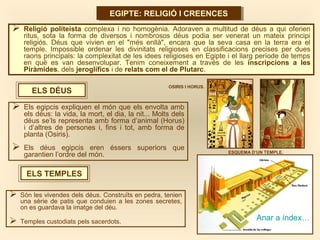 EGIPTE: RELIGIÓ I CREENCESEGIPTE: RELIGIÓ I CREENCES
ELS DÉUS
 Religió politeista complexa i no homogènia. Adoraven a multitud de déus a qui oferien
ritus, sota la forma de diversos i nombrosos déus podia ser venerat un mateix principi
religiós. Déus que vivien en el "més enllà", encara que la seva casa en la terra era el
temple. Impossible ordenar les divinitats religioses en classificacions precises per dues
raons principals: la complexitat de les idees religioses en Egipte i el llarg període de temps
en què es van desenvolupar. Tenim coneixement a través de les inscripcions a les
Piràmides, dels jeroglífics i de relats com el de Plutarc.
 Els egipcis expliquen el món que els envolta amb
els déus: la vida, la mort, el dia, la nit... Molts dels
déus se’ls representa amb forma d’animal (Horus)
i d’altres de persones i, fins i tot, amb forma de
planta (Osiris).
 Els déus egipcis eren éssers superiors que
garantien l’ordre del món.
ELS TEMPLES
 Són les vivendes dels déus. Construïts en pedra, tenien
una sèrie de patis que conduien a les zones secretes,
on es guardava la imatge del déu.
 Temples custodiats pels sacerdots.
Anar a índex…
ESQUEMA D’UN TEMPLE.
OSIRIS I HORUS.
 