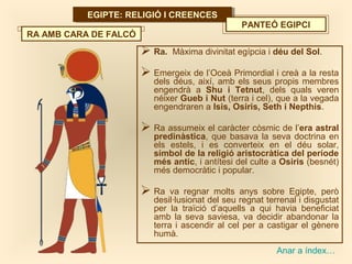 EGIPTE: RELIGIÓ I CREENCESEGIPTE: RELIGIÓ I CREENCES
Anar a índex…
PANTEÓ EGIPCI
 Ra. Màxima divinitat egípcia i déu del Sol.
 Emergeix de l’Oceà Primordial i creà a la resta
dels déus, així, amb els seus propis membres
engendrà a Shu i Tetnut, dels quals veren
néixer Gueb i Nut (terra i cel), que a la vegada
engendraren a Isis, Osiris, Seth i Nepthis.
 Ra assumeix el caràcter còsmic de l’era astral
predinàstica, que basava la seva doctrina en
els estels, i es converteix en el déu solar,
símbol de la religió aristocràtica del període
més antic, i antítesi del culte a Osiris (besnét)
més democràtic i popular.
 Ra va regnar molts anys sobre Egipte, però
desil·lusionat del seu regnat terrenal i disgustat
per la traïció d’aquells a qui havia beneficiat
amb la seva saviesa, va decidir abandonar la
terra i ascendir al cel per a castigar el gènere
humà.
RA AMB CARA DE FALCÓ
 