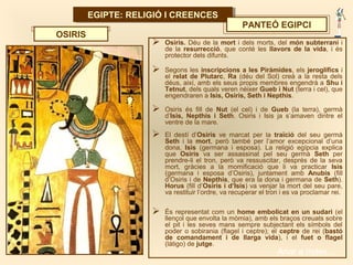 EGIPTE: RELIGIÓ I CREENCESEGIPTE: RELIGIÓ I CREENCES
PANTEÓ EGIPCI
 Osiris. Déu de la mort i dels morts, del món subterrani i
de la resurrecció, que conté les llavors de la vida, i és
protector dels difunts.
 Segons les inscripcions a les Piràmides, els jeroglífics i
el relat de Plutarc, Ra (déu del Sol) creà a la resta dels
déus, així, amb els seus propis membres engendrà a Shu i
Tetnut, dels quals veren néixer Gueb i Nut (terra i cel), que
engendraren a Isis, Osiris, Seth i Nepthis.
 Osiris és fill de Nut (el cel) i de Gueb (la terra), germà
d’Isis, Nepthis i Seth. Osiris i Isis ja s’amaven dintre el
ventre de la mare.
 El destí d’Osiris ve marcat per la traïció del seu germà
Seth i la mort, però també per l’amor excepcional d’una
dona, Isis (germana i esposa). La religió egípcia explica
que Osiris va ser assassinat pel seu germà Seth per
prendre-li el tron, però va ressuscitar, després de la seva
mort, gràcies a la momificació que li va practicar Isis
(germana i esposa d’Osiris), juntament amb Anubis (fill
d’Osiris i de Nepthis, que era la dona i germana de Seth).
Horus (fill d’Osiris i d’Isis) va venjar la mort del seu pare,
va restituir l’ordre, va recuperar el tron i es va proclamar rei.
 És representat com un home embolicat en un sudari (el
llençol que envolta la mòmia), amb els braços creuats sobre
el pit i les seves mans sempre subjectant els símbols del
poder o sobirania (flagel i ceptre); el ceptre de rei (bastó
de comandament i de llarga vida), i el fuet o flagel
(látigo) de jutge.
OSIRIS
Anar a índex…
 