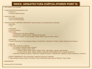  ART EGIPCI: ULL D’HORUS.
 CARACTERÍSTIQUES GENERALS ART.
• Introducció.
• Avenços civilització egípcia.
 ARQUITECTURA.
• Característiques generals.
• Tipus monuments artístics.
 ARQUITECTURA FUNERÀRIA I RELIGIOSA. Tipus de tombes: una arquitectura per a l’eternitat.
• MASTABA.
 Fitxa.
• PIRÀMIDES.
Evolució piràmides.
Fitxa i tipus:
o Esglaonada: Faraó Djoser. Meidum.
o RomboÏdal o acoblada: Snefrú. Piràmide roja (transició).
o Regular o clàssica. Conjunt de Gizeh: Keops; Kefren i esfinx de Gizeh; i Micerí.
• HIPOGEUS.
Evolució enterraments. Fitxa. Esquema hipogeu. Vall dels Reis. Tutankamon; Temple i hipogeu Hatshepsut (semiespeu).
• TEMPLES:
 Fitxa i tipus de temple. Localització.
o A l’aire lliure. Santuaris solars: Nyuserra.
o A l’aire lliure. Temple de pilons. Parts.
o Karnak. Plànol. Tebes. Dromos. Obelisc. Pilons. Sala Hípetra. Colossos. Sala Hipòstila.
o Luxor. Dromos. Pilons. Obelisc. Estàtues. Columnata. Sala hipòstila (romà) i mesquita. Rameseum.
o Columnes: Hathòrica; lotiforme; palmiforme o papiriforme oberta; campaniforme o papiriforme oberta; papiriforme; protodòrica.
• SPEOS i SEMIESPEOS. Fitxa. Mentuhotep i Hatshepsut; Ramses II i Nerfertari.
 Altres temples: Dendera; Hathor en Dendera; Horus en Edfú (sala hípetra; pilons); Ptolemaic. Filae; i Debod.
 BIBLIOGRAFIA.
Comença ARTS PLÀSTIQUES.
ÍNDEX: ARQUITECTURA EGÍPCIA (POWER POINT II)ÍNDEX: ARQUITECTURA EGÍPCIA (POWER POINT II)
 