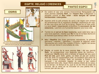 EGIPTE: RELIGIÓ I CREENCESEGIPTE: RELIGIÓ I CREENCES
PANTEÓ EGIPCI
 Du sobre el cap una corona troncocònica flanquejada per
dues plomes (corona Atef). En l’Imperi Nou s’afegeixen a
aquesta corona el disc solar i dues banyes de carner
horitzontals i retorçades.
 Apareix amb la pell pintada de verd o de negre com símbol
de renaixement de la vegetació (fertilitat i esperança de vida,
el déu que dóna els fruit de la terra). Regna en el més enllà.
La seva mort i resurrecció simbolitzen la successió de les
estacions, i permet a la humanitat esperar una nova vida.
 També és el sol en la fase nocturna, quan està tens cap a
una nova aparició, mentre que Ra ho és en la fase diürna en
el moment que trenca l’alba i la llum enlluerna.
 Isis i Nepthis (les dues germanes salvadores, la primera
germana i esposa, i germana i cunyada la segona) solen
representar-se a amb dos costats d’Osiris, i agiten les seves
ales com per donar-li una bufada de vida.
 Osiris, al costat de la seva esposa Isis i del seu germà
Seth, va protagonitzar una llegenda plena de traïcions i
venjances: Osiris tenia dret a heretar el regnat del seu pare
Nut (el cel), però Seth, gelós, va idear un pla per acabar
amb ell; amb 72 conspiradors més, va construir una caixa de
la mida exacta d’Osiris. Seth va convidar a Osiris a un
banquet i va prometre regalar la caixa a qui cabés
exactament dins ella. Quan Osiris estava dintre de la caixa,
la va tancar i la llençà al riu, que la va dur fins la costa de
Fenícia, allí la caixa es va incrustar en una planta fins a
formar part del seu tall.
OSIRIS
ISIS (DISC SOLAR ENTRE BANYES COM HATHOR), I
BRAÇOS ALATS (AU) AL VOLTANT D’OSIRIS.
 