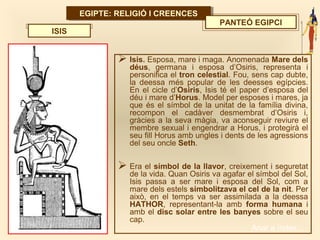 EGIPTE: RELIGIÓ I CREENCESEGIPTE: RELIGIÓ I CREENCES
PANTEÓ EGIPCI
 Isis. Esposa, mare i maga. Anomenada Mare dels
déus, germana i esposa d’Osiris, representa i
personifica el tron celestial. Fou, sens cap dubte,
la deessa més popular de les deesses egípcies.
En el cicle d’Osiris, Isis té el paper d’esposa del
déu i mare d’Horus. Model per esposes i mares, ja
que és el símbol de la unitat de la família divina,
recompon el cadàver desmembrat d’Osiris i,
gràcies a la seva màgia, va aconseguir reviure el
membre sexual i engendrar a Horus, i protegirà el
seu fill Horus amb ungles i dents de les agressions
del seu oncle Seth.
 Era el símbol de la llavor, creixement i seguretat
de la vida. Quan Osiris va agafar el símbol del Sol,
Isis passa a ser mare i esposa del Sol, com a
mare dels estels simbolitzava el cel de la nit. Per
això, en el temps va ser assimilada a la deessa
HATHOR, representant-la amb forma humana i
amb el disc solar entre les banyes sobre el seu
cap.
ISIS
Anar a índex…
 
